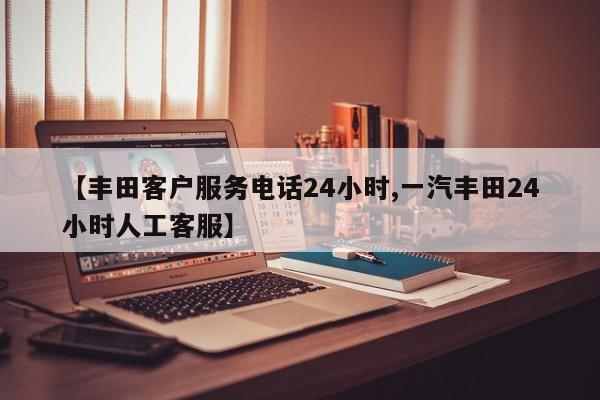 【丰田客户服务电话24小时,一汽丰田24小时人工客服】