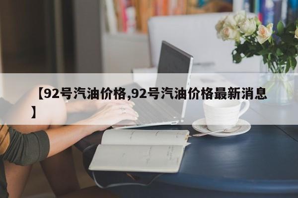 【92号汽油价格,92号汽油价格最新消息】