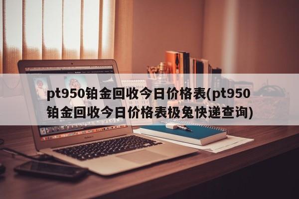 pt950铂金回收今日价格表(pt950铂金回收今日价格表极兔快递查询)