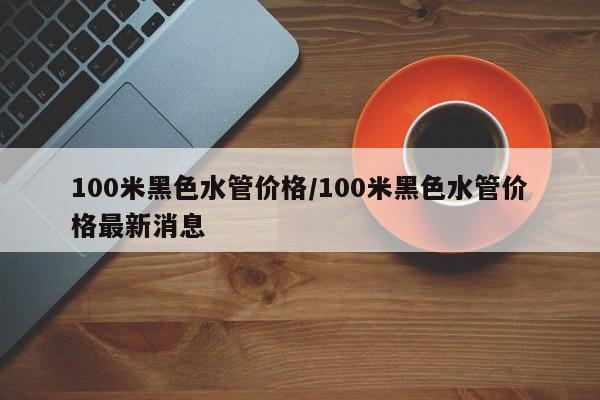 100米黑色水管价格/100米黑色水管价格最新消息