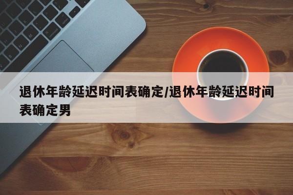 退休年龄延迟时间表确定/退休年龄延迟时间表确定男
