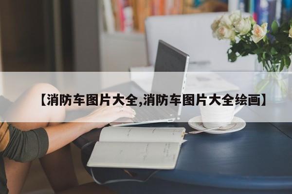 【消防车图片大全,消防车图片大全绘画】