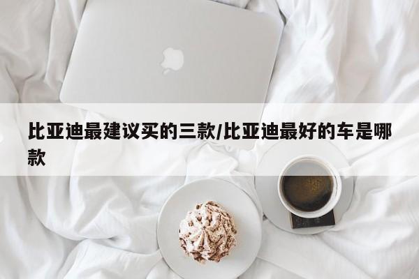 比亚迪最建议买的三款/比亚迪最好的车是哪款