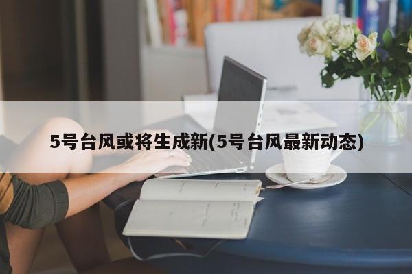 5号台风或将生成新(5号台风最新动态)