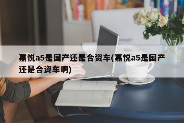 嘉悦a5是国产还是合资车(嘉悦a5是国产还是合资车啊)