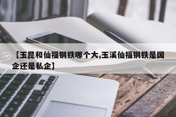 【玉昆和仙福钢铁哪个大,玉溪仙福钢铁是国企还是私企】