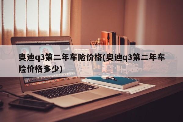 奥迪q3第二年车险价格(奥迪q3第二年车险价格多少)