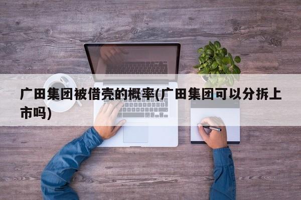 广田集团被借壳的概率(广田集团可以分拆上市吗)