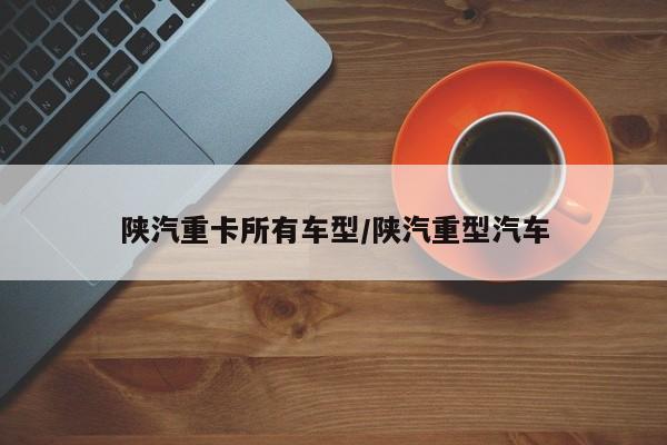 陕汽重卡所有车型/陕汽重型汽车