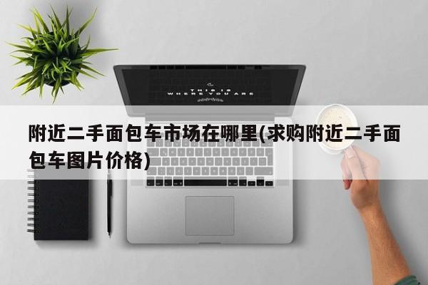 附近二手面包车市场在哪里(求购附近二手面包车图片价格)