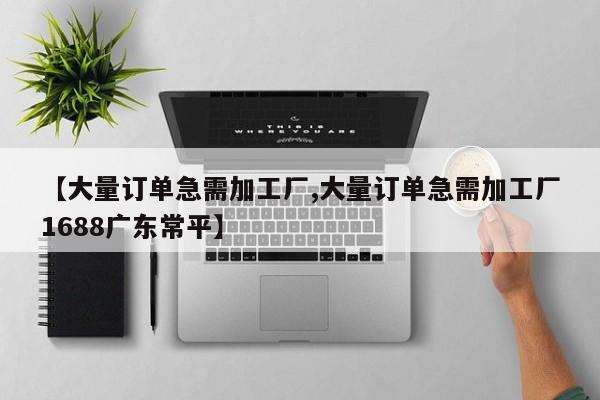 【大量订单急需加工厂,大量订单急需加工厂1688广东常平】