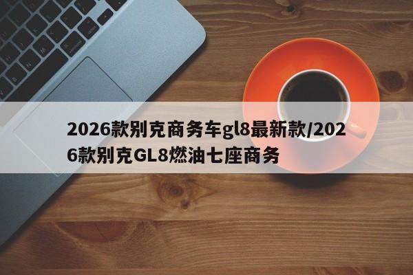2026款别克商务车gl8最新款/2026款别克GL8燃油七座商务