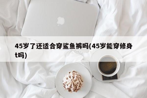 45岁了还适合穿鲨鱼裤吗(45岁能穿修身t吗)