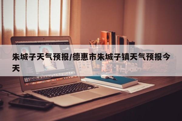 朱城子天气预报/德惠市朱城子镇天气预报今天