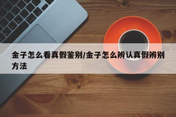 金子怎么看真假鉴别/金子怎么辨认真假辨别方法
