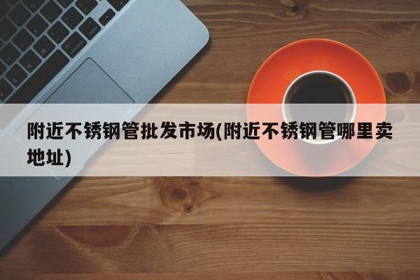 附近不锈钢管批发市场(附近不锈钢管哪里卖地址)