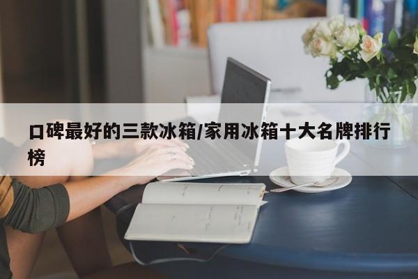 口碑最好的三款冰箱/家用冰箱十大名牌排行榜