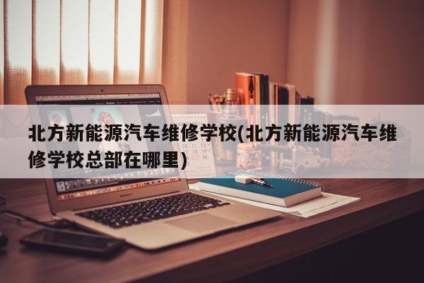 北方新能源汽车维修学校(北方新能源汽车维修学校总部在哪里)