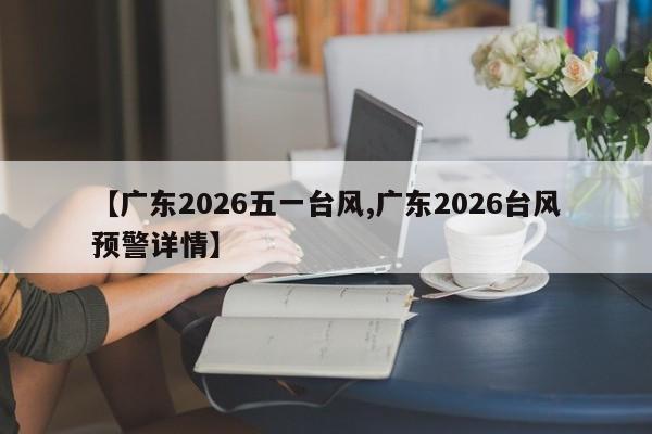 【广东2026五一台风,广东2026台风预警详情】