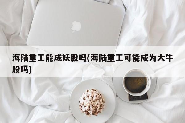海陆重工能成妖股吗(海陆重工可能成为大牛股吗)