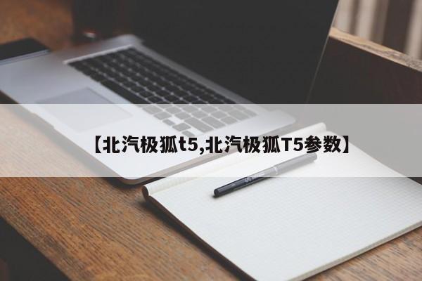 【北汽极狐t5,北汽极狐T5参数】