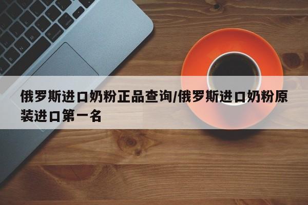 俄罗斯进口奶粉正品查询/俄罗斯进口奶粉原装进口第一名