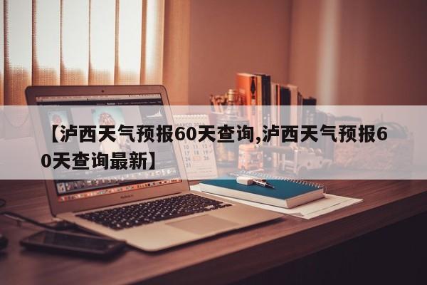 【泸西天气预报60天查询,泸西天气预报60天查询最新】