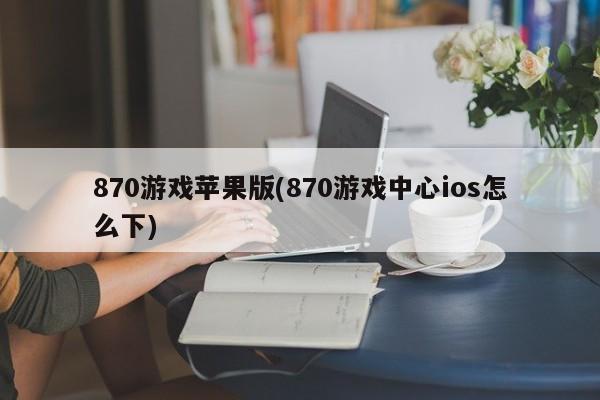 870游戏苹果版(870游戏中心ios怎么下)
