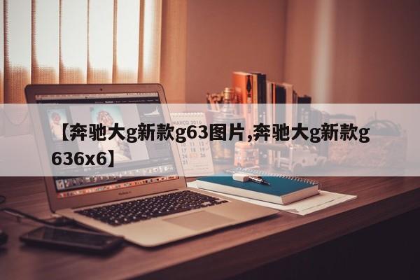 【奔驰大g新款g63图片,奔驰大g新款g636x6】