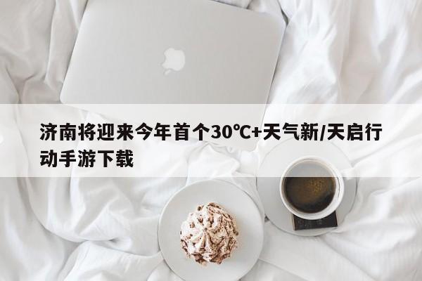 济南将迎来今年首个30℃+天气新/天启行动手游下载