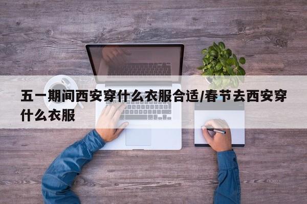 五一期间西安穿什么衣服合适/春节去西安穿什么衣服